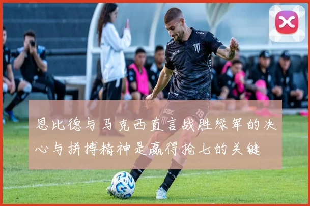 恩比德与马克西直言战胜绿军的决心与拼搏精神是赢得抢七的关键