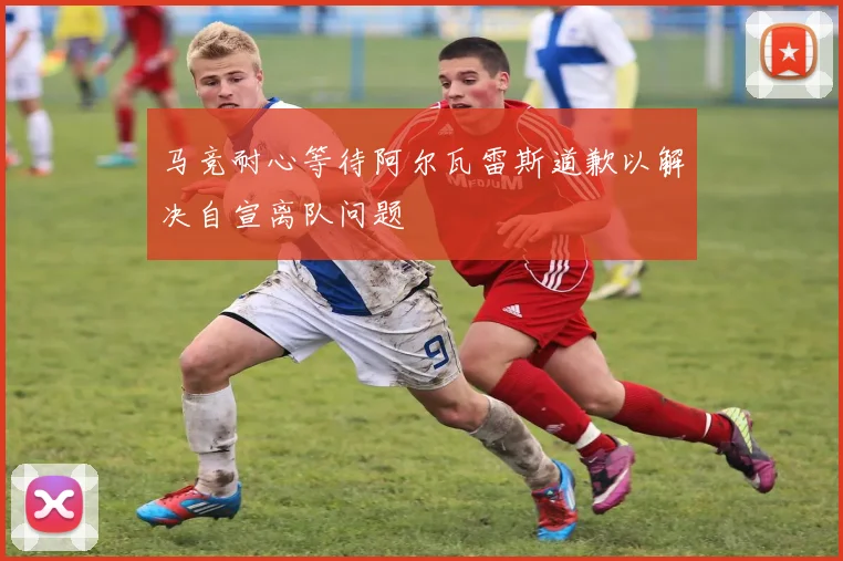马竞耐心等待阿尔瓦雷斯道歉以解决自宣离队问题