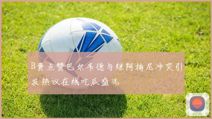 B费点赞巴尔韦德与琼阿梅尼冲突引发热议在线吃瓜盛况
