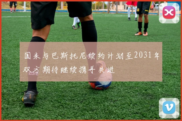 国米与巴斯托尼续约计划至2031年双方期待继续携手共进