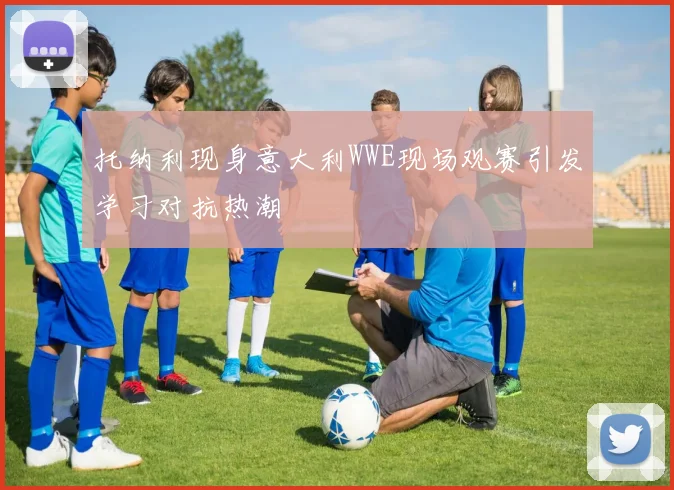 托纳利现身意大利WWE现场观赛引发学习对抗热潮
