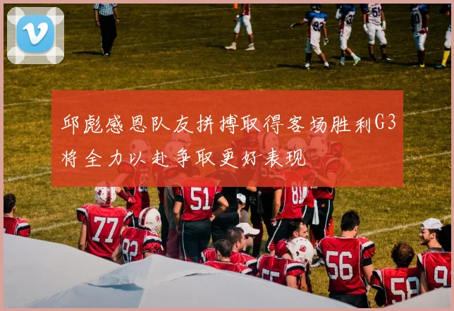 邱彪感恩队友拼搏取得客场胜利G3将全力以赴争取更好表现