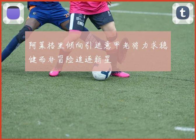 阿莱格里倾向引进意甲老将力求稳健而非冒险追逐新星