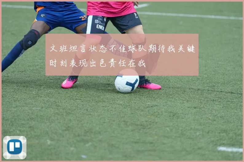 文班坦言状态不佳球队期待我关键时刻表现出色责任在我