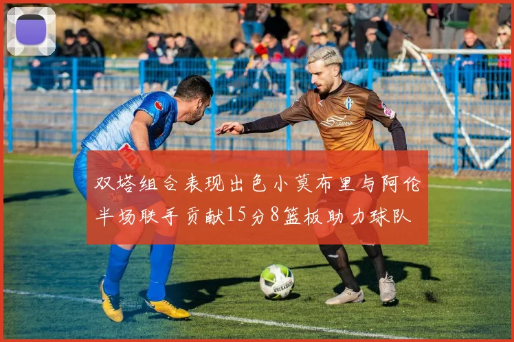 双塔组合表现出色小莫布里与阿伦半场联手贡献15分8篮板助力球队