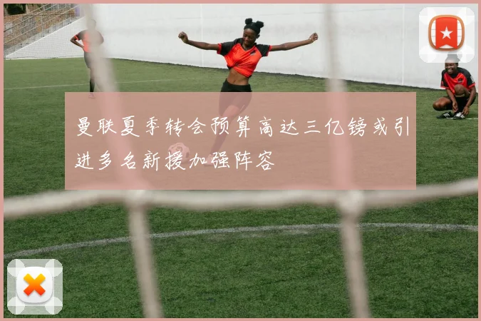 曼联夏季转会预算高达三亿镑或引进多名新援加强阵容