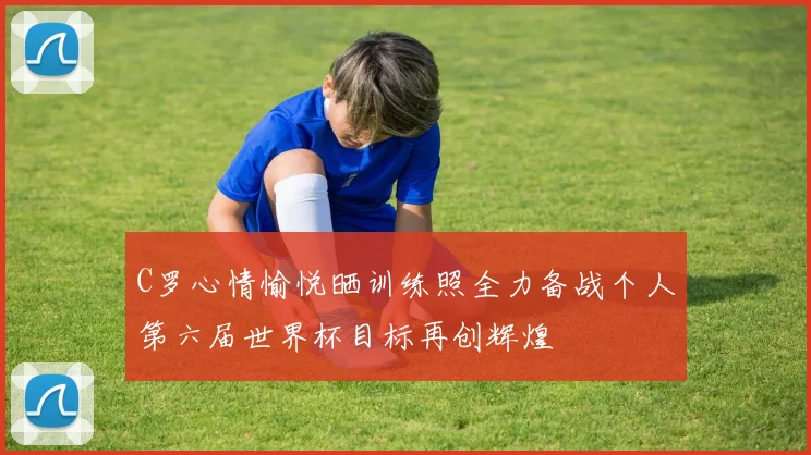 C罗心情愉悦晒训练照全力备战个人第六届世界杯目标再创辉煌