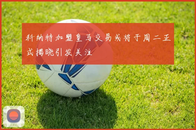 科纳特加盟皇马交易或将于周二正式揭晓引发关注