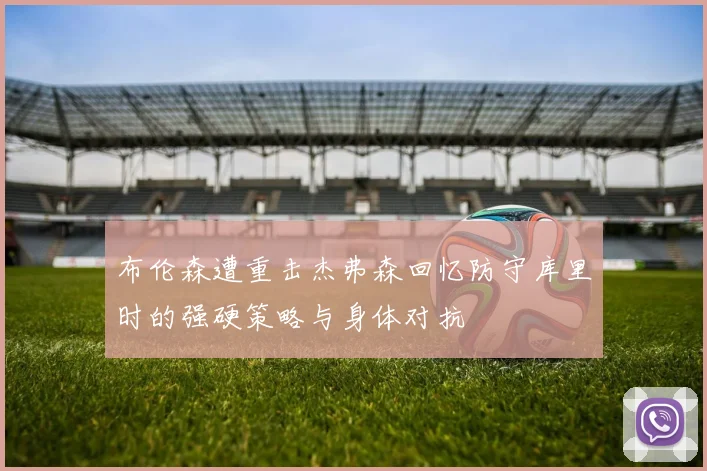 布伦森遭重击杰弗森回忆防守库里时的强硬策略与身体对抗