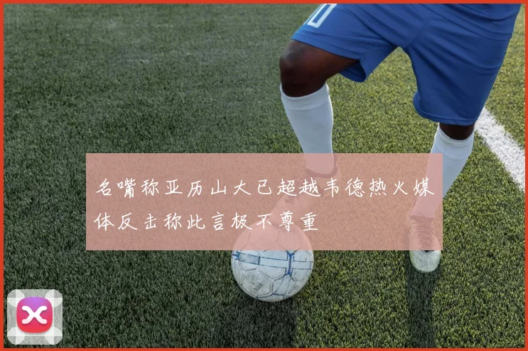 名嘴称亚历山大已超越韦德热火媒体反击称此言极不尊重