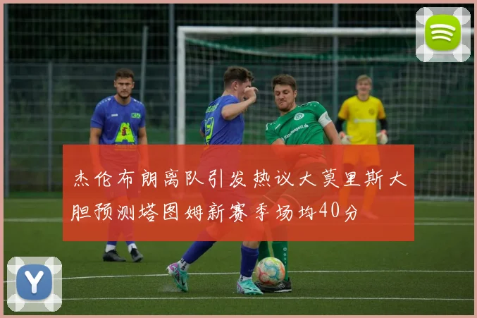 杰伦布朗离队引发热议大莫里斯大胆预测塔图姆新赛季场均40分