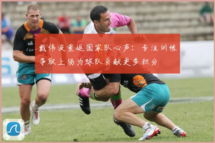 戴伟浚重返国家队心声：专注训练争取上场为球队贡献更多积分