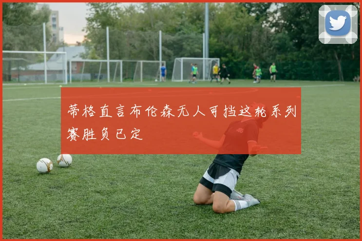蒂格直言布伦森无人可挡这轮系列赛胜负已定
