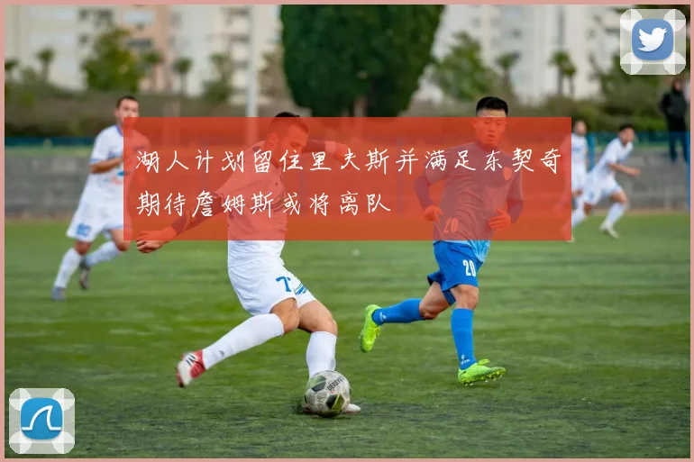 湖人计划留住里夫斯并满足东契奇期待詹姆斯或将离队