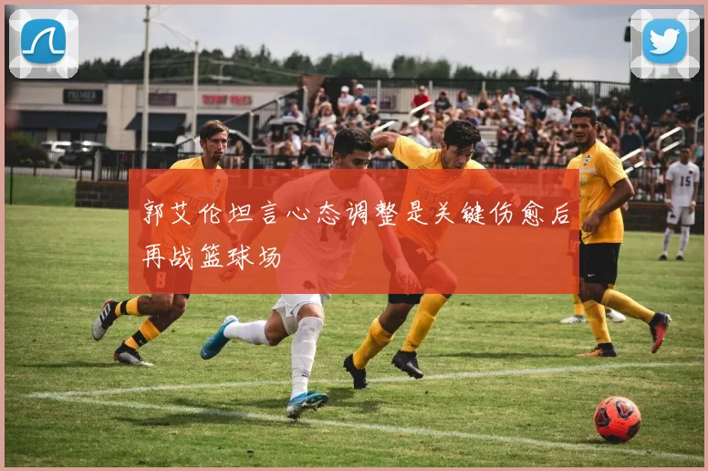 郭艾伦坦言心态调整是关键伤愈后再战篮球场