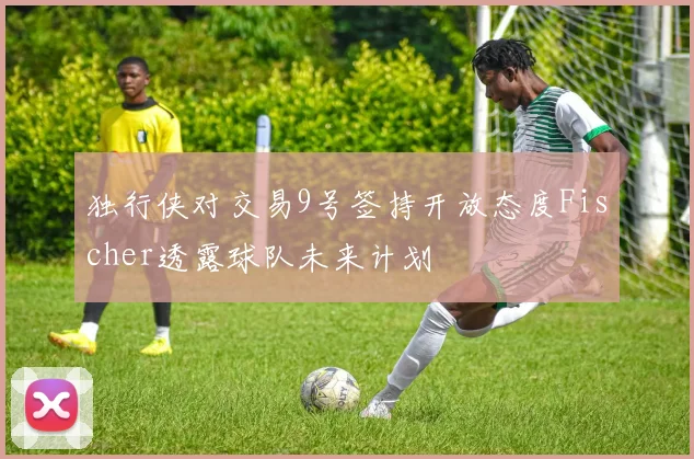 独行侠对交易9号签持开放态度Fischer透露球队未来计划