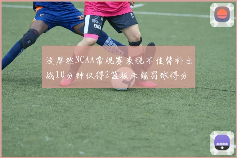 淡厚然NCAA常规赛表现不佳替补出战10分钟仅得2篮板未能罚球得分